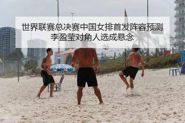 世界联赛总决赛中国女排首发阵容预测 李盈莹对角人选成悬念